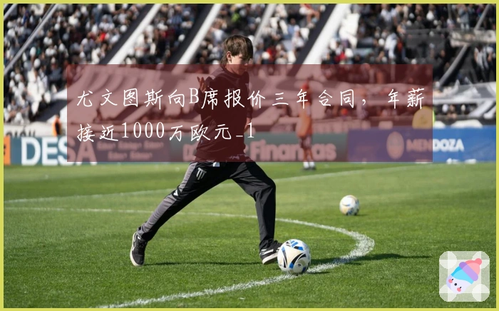 尤文图斯向B席报价三年合同，年薪接近1000万欧元_1
