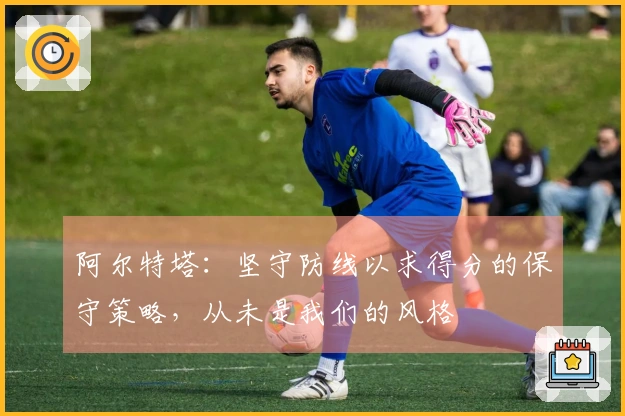阿尔特塔：坚守防线以求得分的保守策略，从未是我们的风格