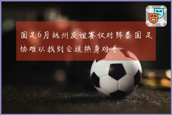 国足6月杭州友谊赛仅对阵泰国 足协难以找到合适热身对手