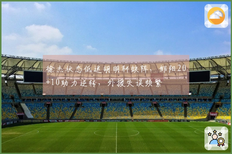 徐杰状态低迷胡明轩缺阵，邹阳20+10助力逆转，外援失误频繁