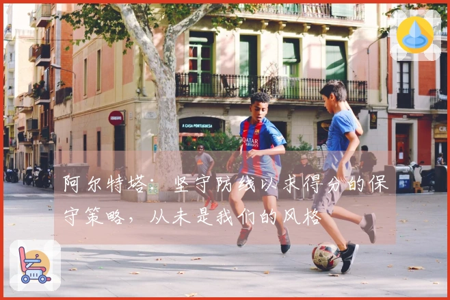 阿尔特塔：坚守防线以求得分的保守策略，从未是我们的风格