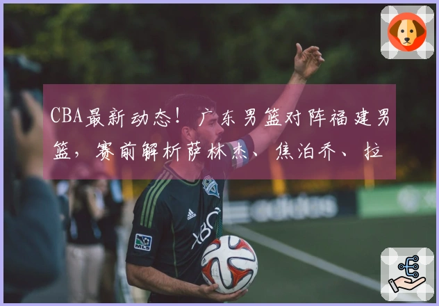 CBA最新动态！广东男篮对阵福建男篮，赛前解析萨林杰、焦泊乔、拉科塞维奇及福建男篮最新情况