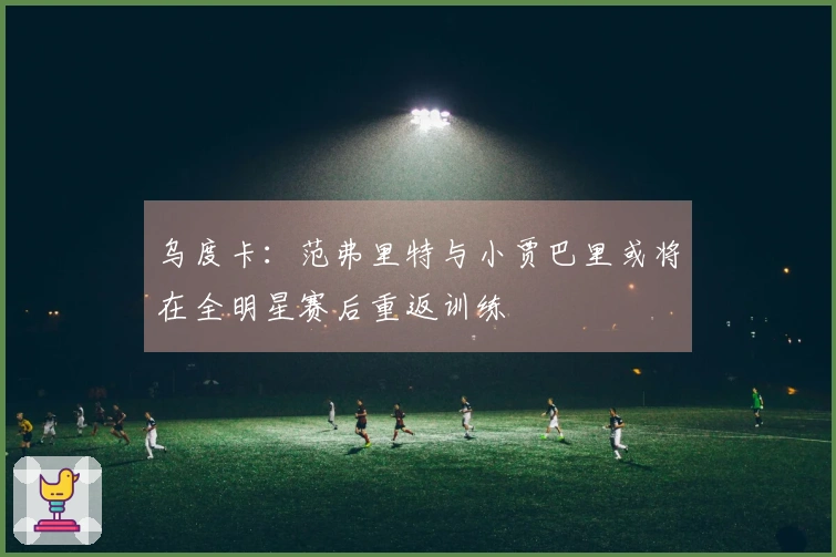 乌度卡：范弗里特与小贾巴里或将在全明星赛后重返训练