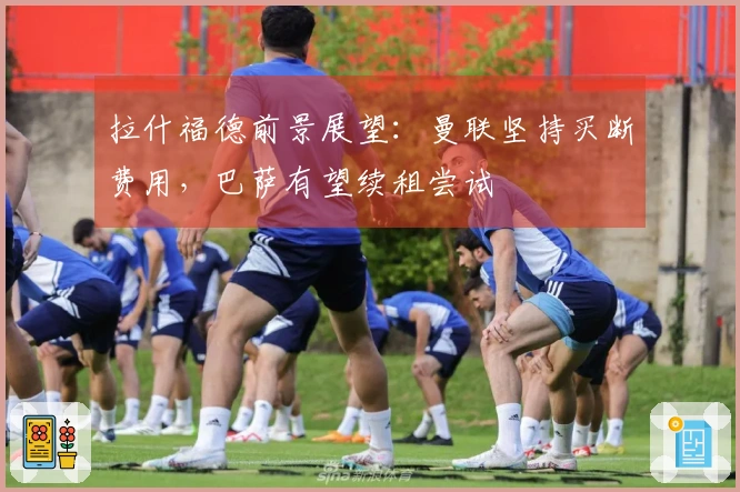 拉什福德前景展望：曼联坚持买断费用，巴萨有望续租尝试