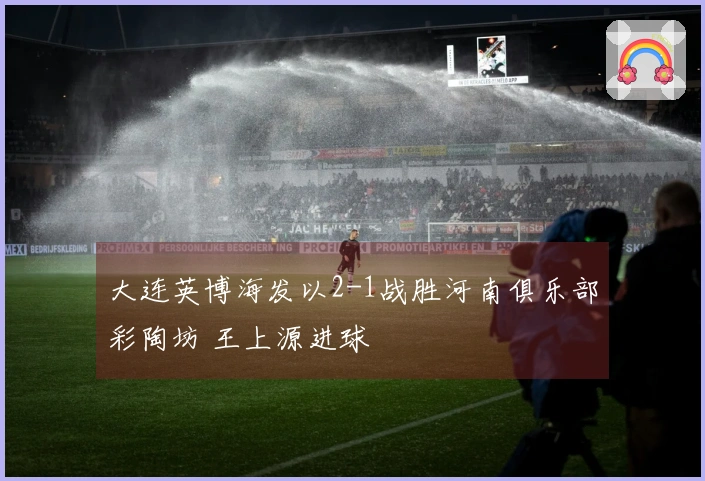 大连英博海发以2-1战胜河南俱乐部彩陶坊 王上源进球