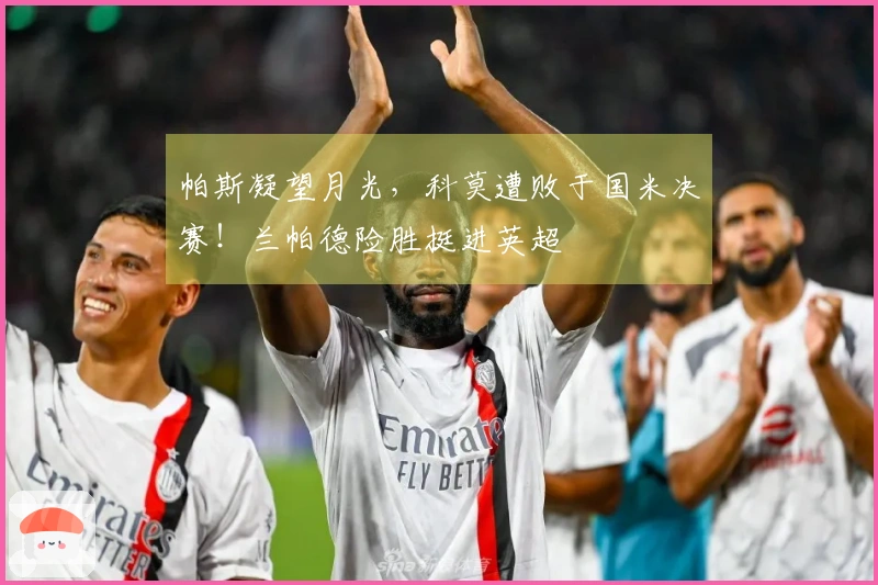 帕斯凝望月光，科莫遭败于国米决赛！兰帕德险胜挺进英超
