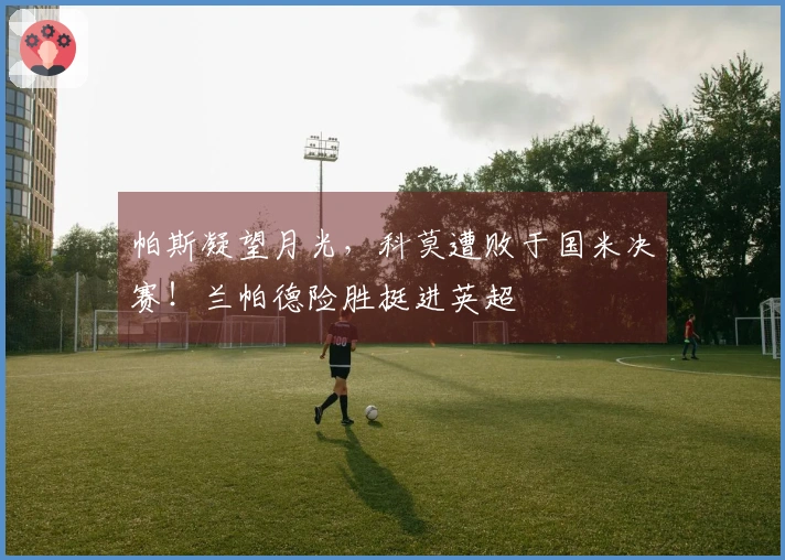 帕斯凝望月光，科莫遭败于国米决赛！兰帕德险胜挺进英超