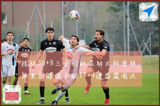 格林36+8三分创纪录助太阳晋级，库里因膝伤贡献17+4遭雷霆淘汰