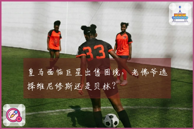 皇马面临巨星出售困境，老佛爷选择维尼修斯还是贝林？