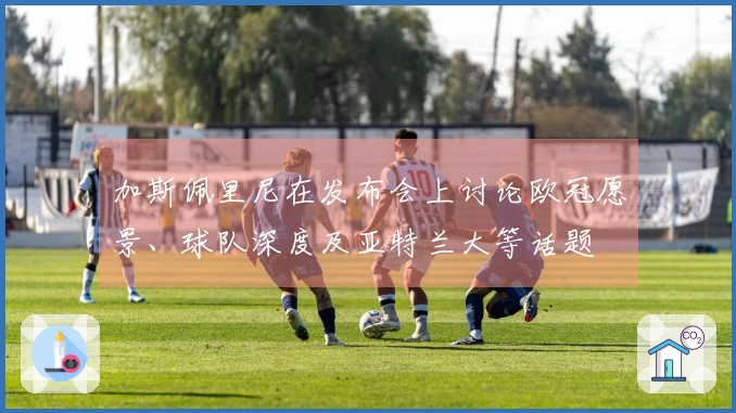 加斯佩里尼在发布会上讨论欧冠愿景、球队深度及亚特兰大等话题