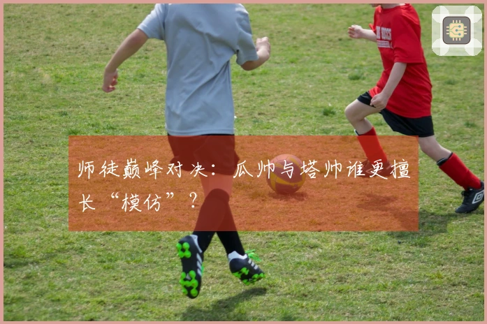 师徒巅峰对决：瓜帅与塔帅谁更擅长“模仿”？