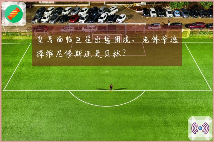 皇马面临巨星出售困境，老佛爷选择维尼修斯还是贝林？