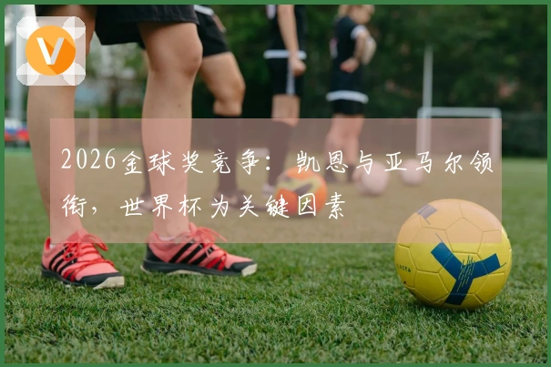 2026金球奖竞争：凯恩与亚马尔领衔，世界杯为关键因素