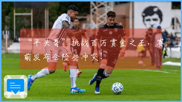 “平头哥”挑战百万赏金之王，赛前发布会险些冲突！