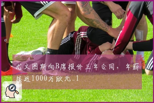 尤文图斯向B席报价三年合同，年薪接近1000万欧元_1