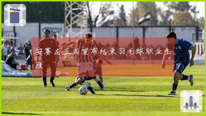 安赛龙正式宣布结束羽毛球职业生涯