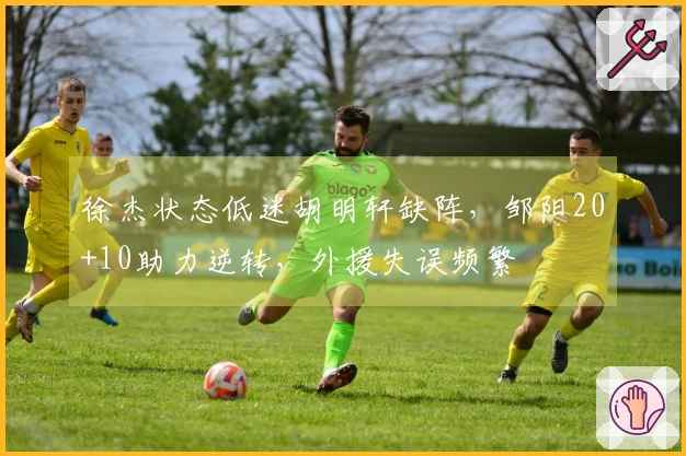 徐杰状态低迷胡明轩缺阵，邹阳20+10助力逆转，外援失误频繁