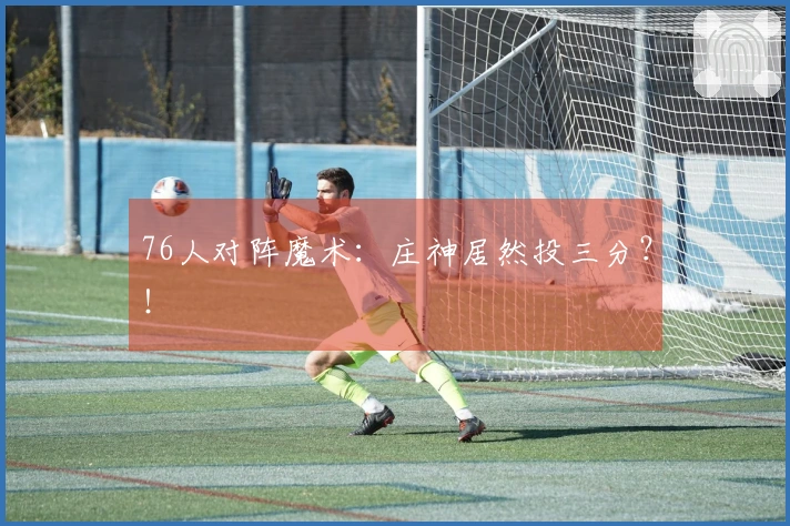76人对阵魔术：庄神居然投三分？！