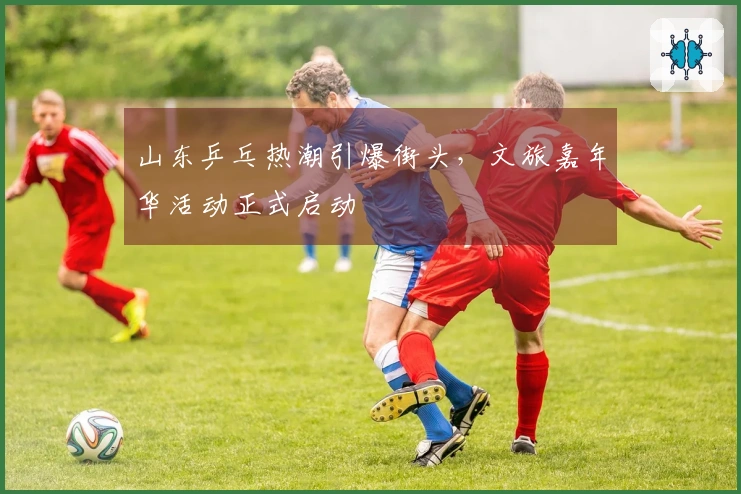 山东乒乓热潮引爆街头，文旅嘉年华活动正式启动